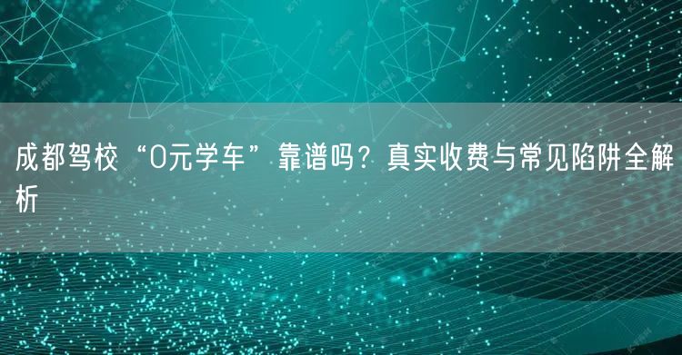 成都驾校“0元学车”靠谱吗？真实收费与常见陷阱全解析