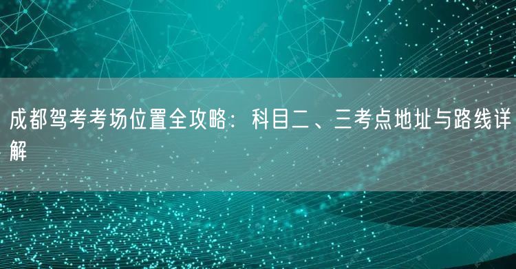 成都驾考考场位置全攻略：科目二、三考点地址与路线详解