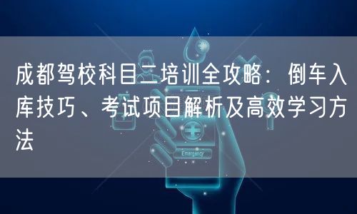 成都驾校科目二培训全攻略：倒车入库技巧、考试项目解析及高效学习方法