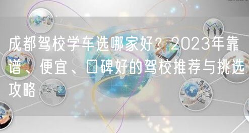 成都驾校学车选哪家好？2023年靠谱、便宜、口碑好的驾校推荐与挑选攻略
