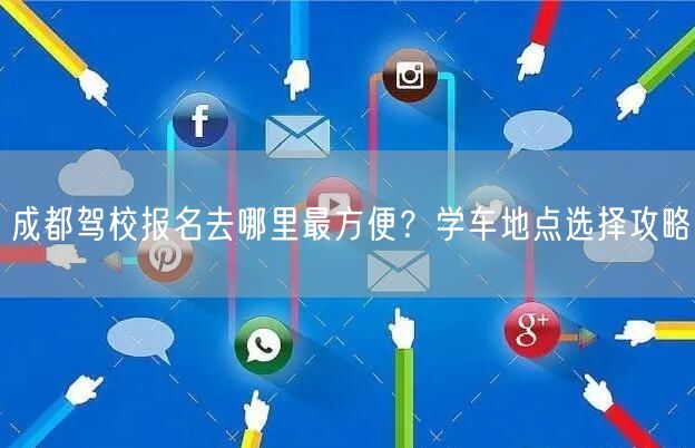 成都驾校报名去哪里最方便？学车地点选择攻略