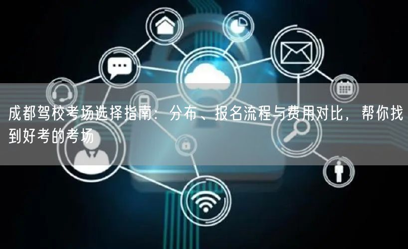 成都驾校考场选择指南：分布、报名流程与费用对比，帮你找到好考的考场