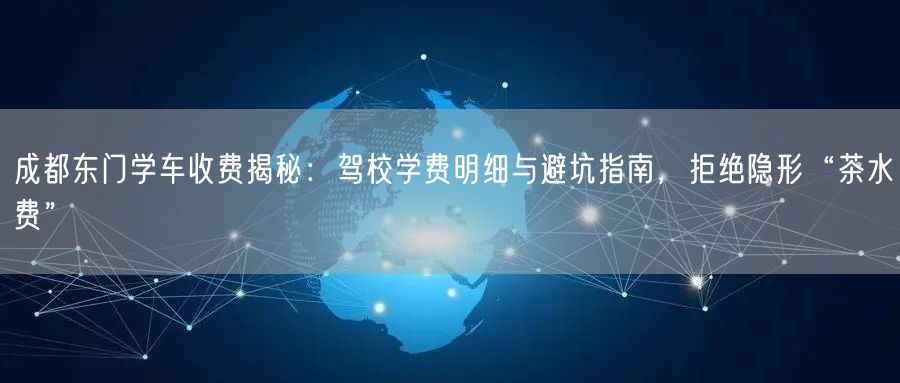 成都东门学车收费揭秘：驾校学费明细与避坑指南，拒绝隐形“茶水费”