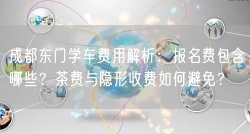成都东门学车费用解析：报名费包含哪些？茶费与隐形收费如何避免？