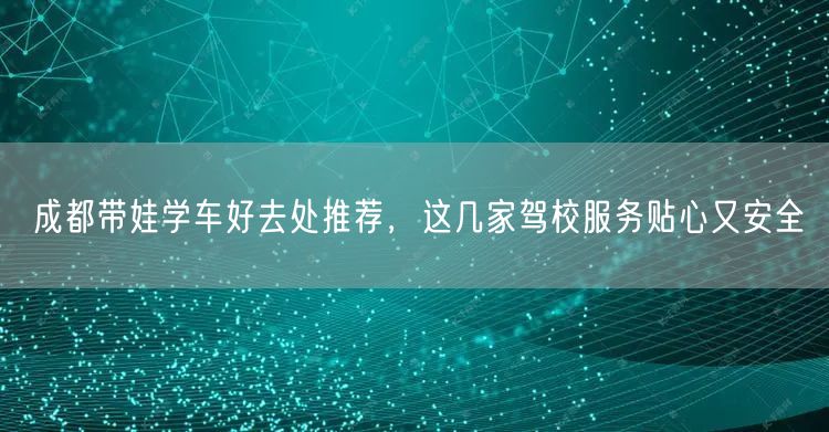成都带娃学车好去处推荐，这几家驾校服务贴心又安全