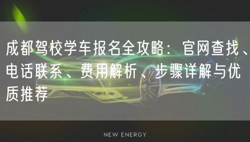 成都驾校学车报名全攻略：官网查找、电话联系、费用解析、步骤详解与优质推荐