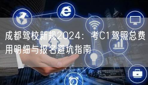 成都驾校新规2024：考C1驾照总费用明细与报名避坑指南