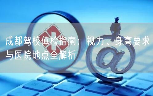 成都驾校体检指南：视力、身高要求与医院地点全解析