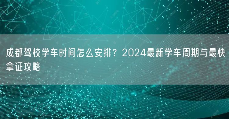成都驾校学车时间怎么安排？2024最新学车周期与最快拿证攻略
