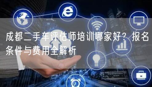 成都二手车评估师培训哪家好？报名条件与费用全解析