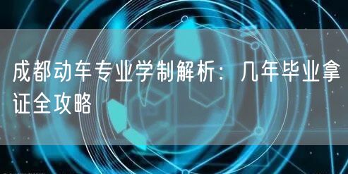 成都动车专业学制解析：几年毕业拿证全攻略
