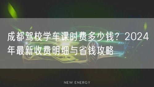 成都驾校学车课时费多少钱？2024年最新收费明细与省钱攻略
