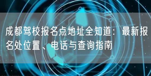 成都驾校报名点地址全知道：最新报名处位置、电话与查询指南