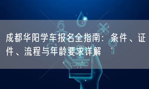 成都华阳学车报名全指南：条件、证件、流程与年龄要求详解