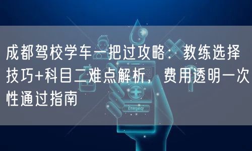 成都驾校学车一把过攻略：教练选择技巧+科目二难点解析，费用透明一次性通过指南