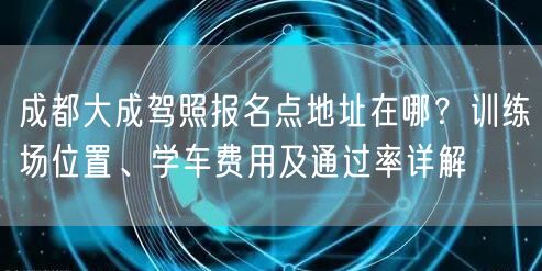 成都大成驾照报名点地址在哪？训练场位置、学车费用及通过率详解