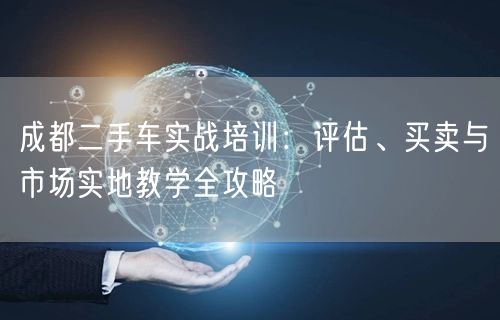 成都二手车实战培训：评估、买卖与市场实地教学全攻略