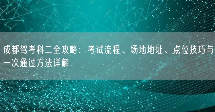 成都驾考科二全攻略：考试流程、场地地址、点位技巧与一次通过方法详解