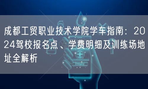 成都工贸职业技术学院学车指南：2026驾校报名点、学费明细及训练场地址全解析