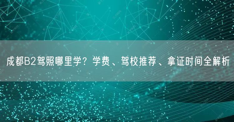 成都B2驾照哪里学？学费、驾校推荐、拿证时间全解析