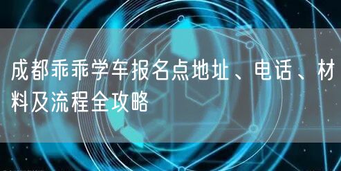 成都乖乖学车报名点地址、电话、材料及流程全攻略