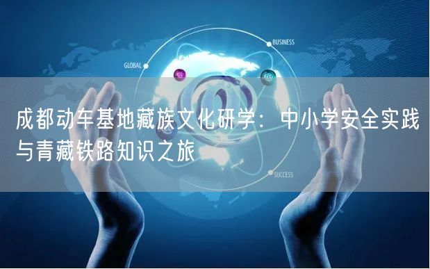 成都动车基地藏族文化研学：中小学安全实践与青藏铁路知识之旅
