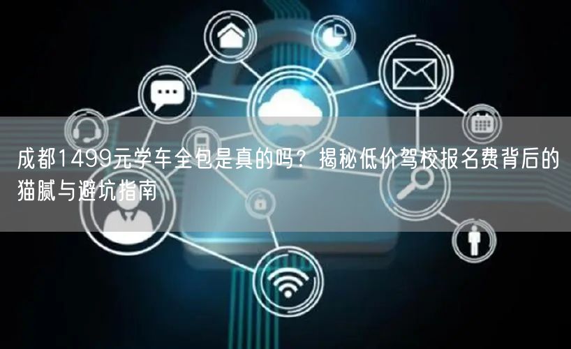 成都1499元学车全包是真的吗？揭秘低价驾校报名费背后的猫腻与避坑指南