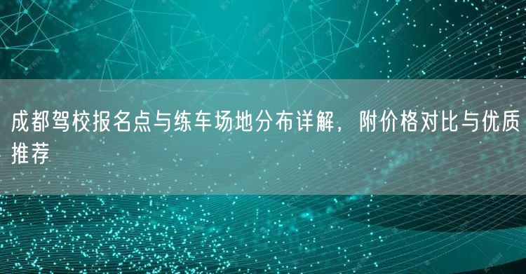 成都驾校报名点与练车场地分布详解，附价格对比与优质推荐