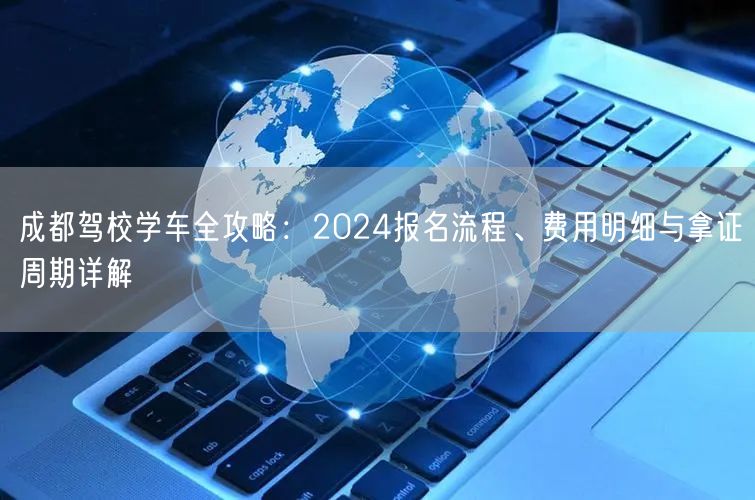 成都驾校学车全攻略：2024报名流程、费用明细与拿证周期详解