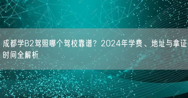 成都学B2驾照哪个驾校靠谱？2024年学费、地址与拿证时间全解析