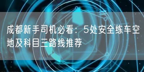成都新手司机必看:5处安全练车空地及科目三路线推荐 成都新手司机必看:5处安全练车空地及科目三路线推荐
