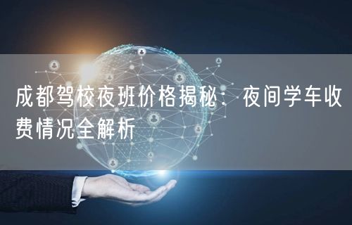 成都驾校夜班价格揭秘：夜间学车收费情况全解析