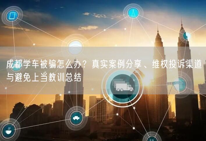 成都学车被骗怎么办？真实案例分享、维权投诉渠道与避免上当教训总结