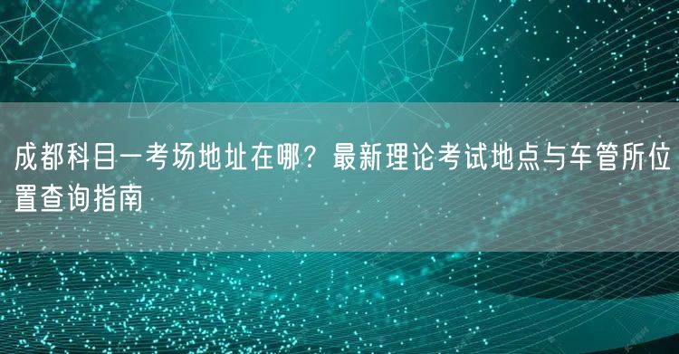 成都科目一考场地址在哪？最新理论考试地点与车管所位置查询指南