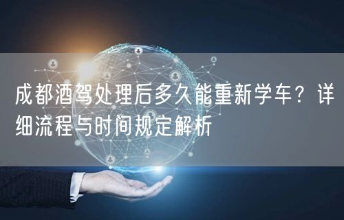 成都酒驾处理后多久能重新学车？详细流程与时间规定解析