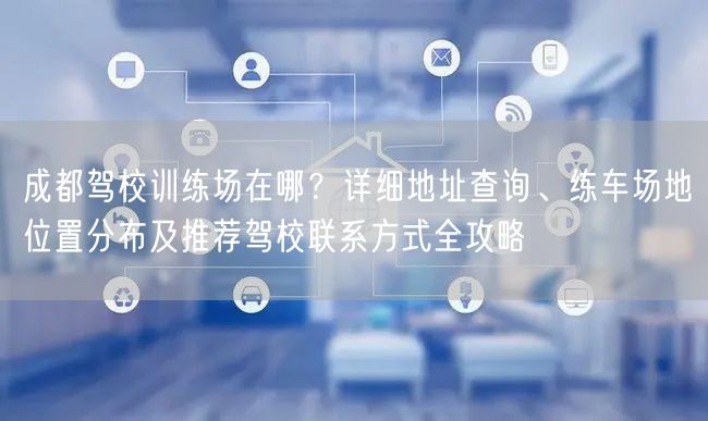 成都驾校训练场在哪？详细地址查询、练车场地位置分布及推荐驾校联系方式全攻略