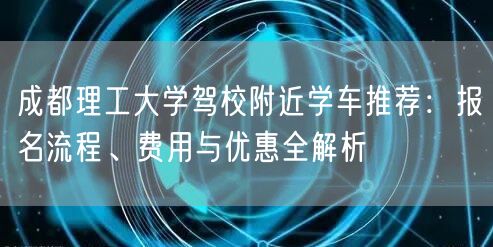 成都理工大学驾校附近学车推荐：报名流程、费用与优惠全解析