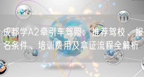 成都学A2牵引车驾照：推荐驾校、报名条件、培训费用及拿证流程全解析