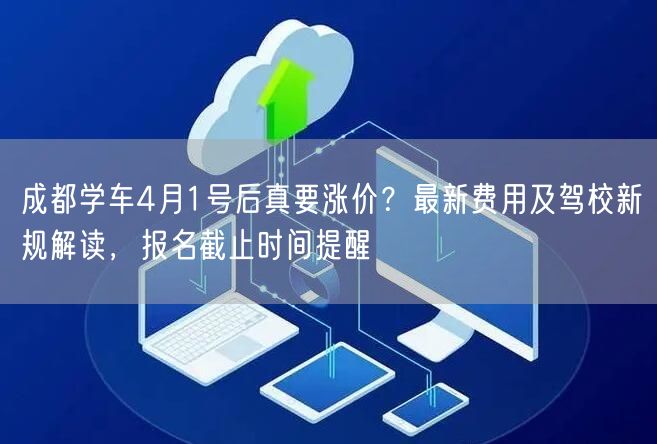 成都学车4月1号后真要涨价？最新费用及驾校新规解读，报名截止时间提醒