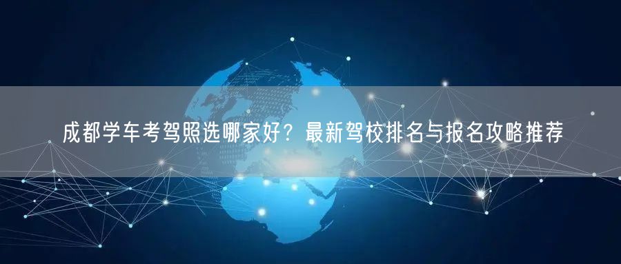 成都学车考驾照选哪家好？最新驾校排名与报名攻略推荐
