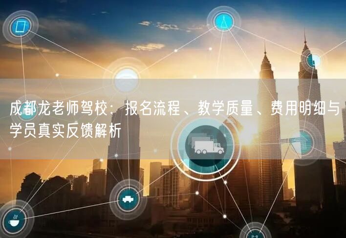成都龙老师驾校：报名流程、教学质量、费用明细与学员真实反馈解析