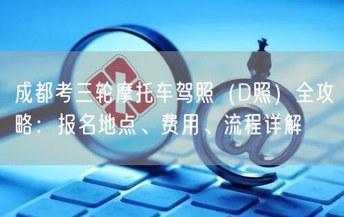 成都考三轮摩托车驾照（D照）全攻略：报名地点、费用、流程详解