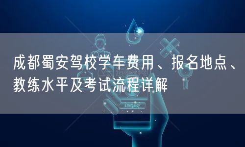 成都蜀安驾校学车费用、报名地点、教练水平及考试流程详解