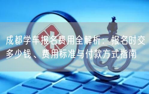 成都学车报名费用全解析：报名时交多少钱、费用标准与付款方式指南