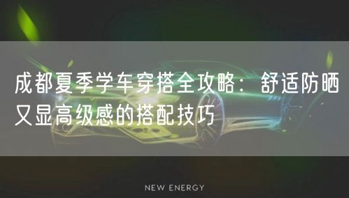 成都夏季学车穿搭全攻略：舒适防晒又显高级感的搭配技巧