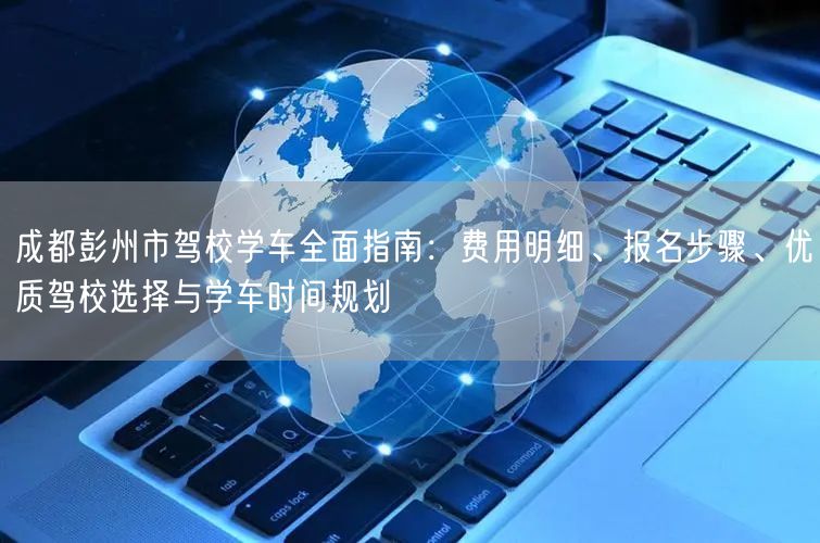 成都彭州市驾校学车全面指南：费用明细、报名步骤、优质驾校选择与学车时间规划