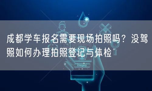 成都学车报名需要现场拍照吗？没驾照如何办理拍照登记与体检