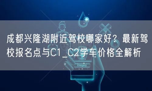 成都兴隆湖附近驾校哪家好？最新驾校报名点与C1_C2学车价格全解析