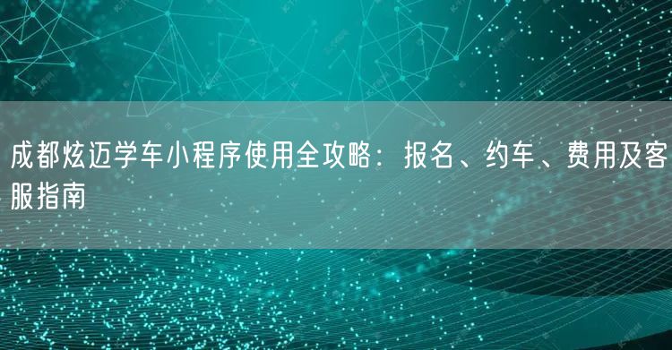成都炫迈学车小程序使用全攻略：报名、约车、费用及客服指南