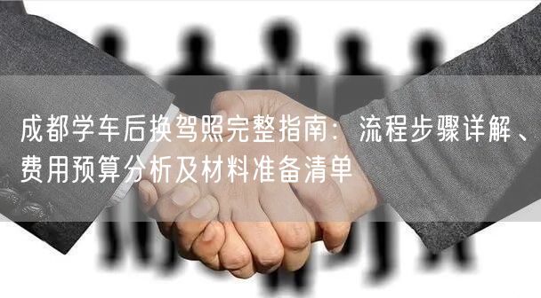 成都学车后换驾照完整指南：流程步骤详解、费用预算分析及材料准备清单